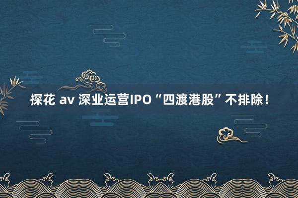 探花 av 深业运营IPO“四渡港股”不排除！