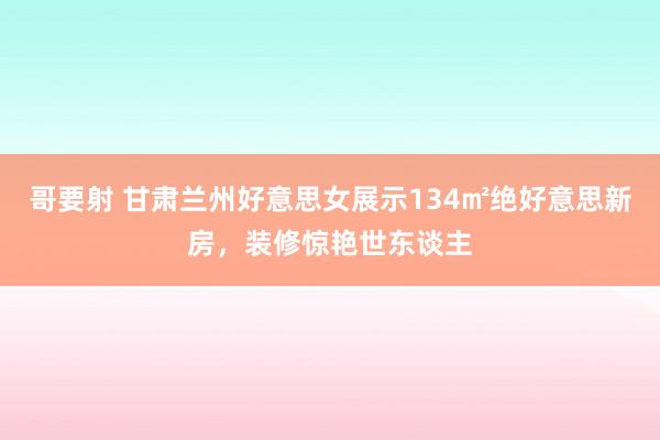 哥要射 甘肃兰州好意思女展示134㎡绝好意思新房，装修惊艳世东谈主