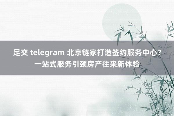 足交 telegram 北京链家打造签约服务中心？一站式服务引颈房产往来新体验