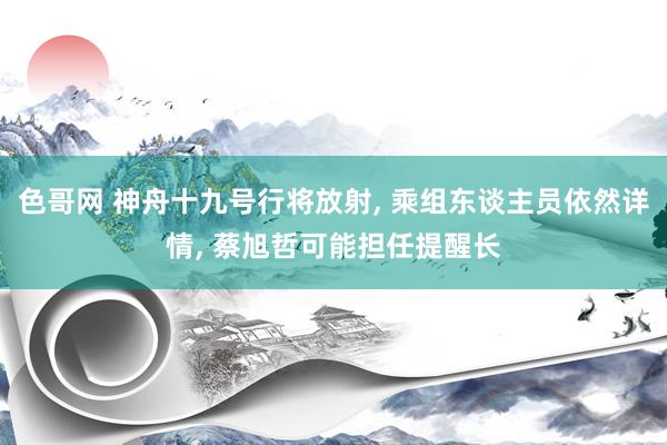 色哥网 神舟十九号行将放射, 乘组东谈主员依然详情, 蔡旭哲可能担任提醒长