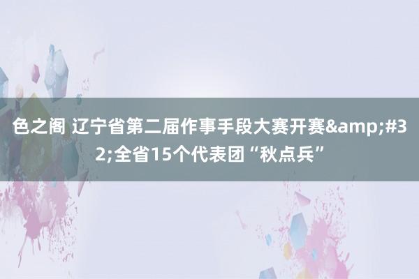 色之阁 辽宁省第二届作事手段大赛开赛&#32;全省15个代表团“秋点兵”