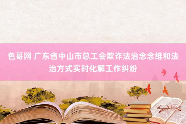 色哥网 广东省中山市总工会欺诈法治念念维和法治方式实时化解工作纠纷