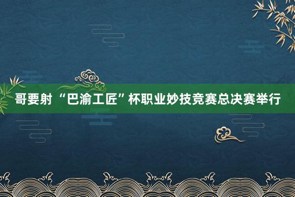 哥要射 “巴渝工匠”杯职业妙技竞赛总决赛举行