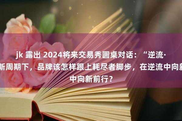 jk 露出 2024将来交易秀圆桌对话：“逆流·向新”新周期下，品牌该怎样跟上耗尽者脚步，在逆流中向新前行？