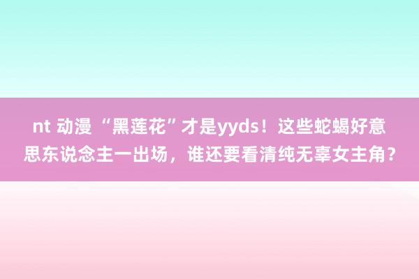 nt 动漫 “黑莲花”才是yyds！这些蛇蝎好意思东说念主一出场，谁还要看清纯无辜女主角？