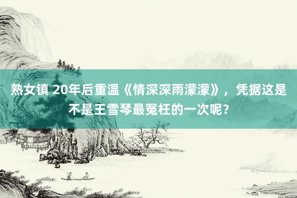 熟女镇 20年后重温《情深深雨濛濛》，凭据这是不是王雪琴最冤枉的一次呢？