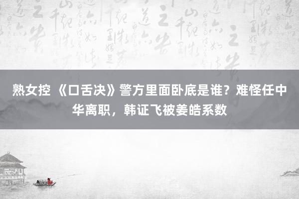 熟女控 《口舌决》警方里面卧底是谁？难怪任中华离职，韩证飞被姜皓系数