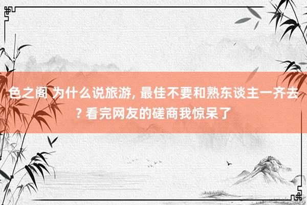 色之阁 为什么说旅游, 最佳不要和熟东谈主一齐去? 看完网友的磋商我惊呆了