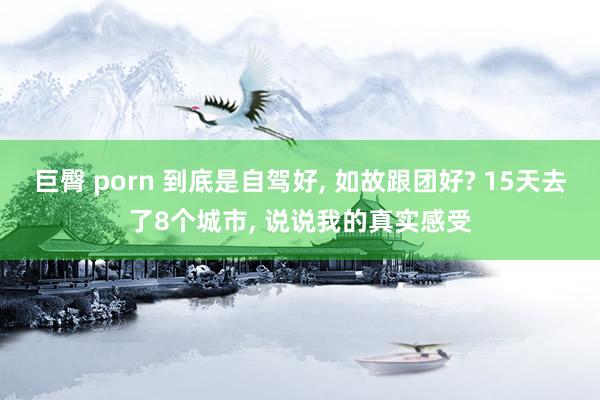 巨臀 porn 到底是自驾好, 如故跟团好? 15天去了8个城市, 说说我的真实感受