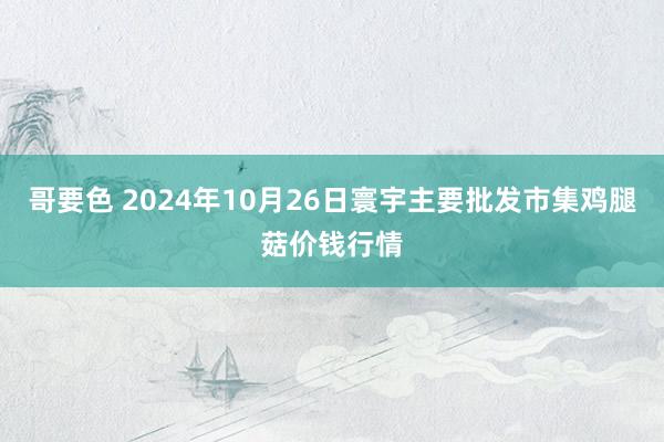 哥要色 2024年10月26日寰宇主要批发市集鸡腿菇价钱行情