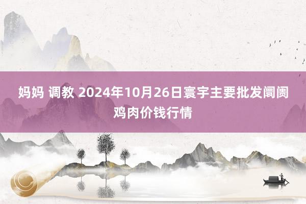 妈妈 调教 2024年10月26日寰宇主要批发阛阓鸡肉价钱行情