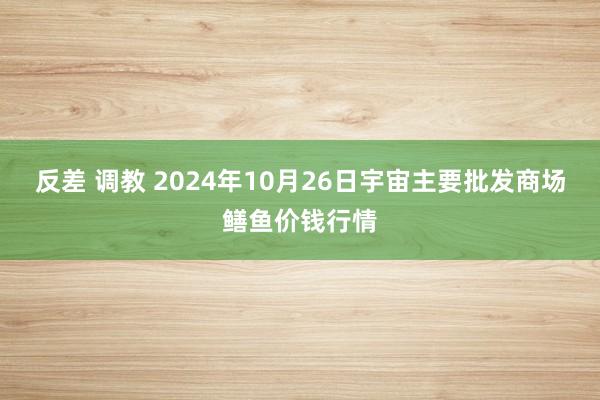 反差 调教 2024年10月26日宇宙主要批发商场鳝鱼价钱行情