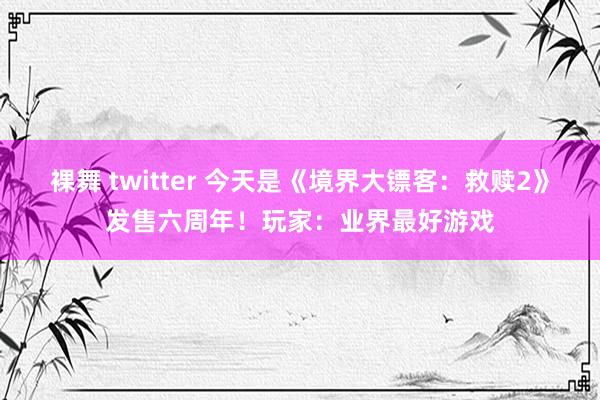 裸舞 twitter 今天是《境界大镖客：救赎2》发售六周年！玩家：业界最好游戏