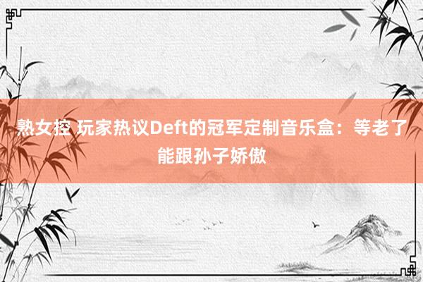 熟女控 玩家热议Deft的冠军定制音乐盒：等老了能跟孙子娇傲