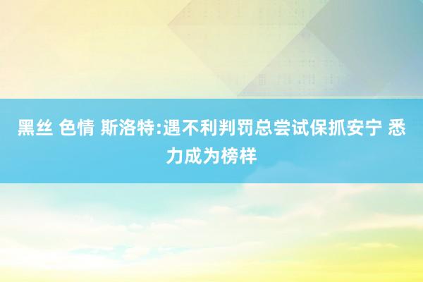 黑丝 色情 斯洛特:遇不利判罚总尝试保抓安宁 悉力成为榜样