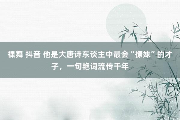 裸舞 抖音 他是大唐诗东谈主中最会“撩妹”的才子，一句艳词流传千年