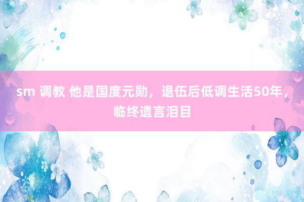 sm 调教 他是国度元勋，退伍后低调生活50年，临终遗言泪目