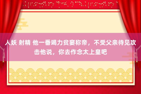 人妖 射精 他一番竭力贫窭称帝，不受父亲待见攻击他说，你去作念太上皇吧