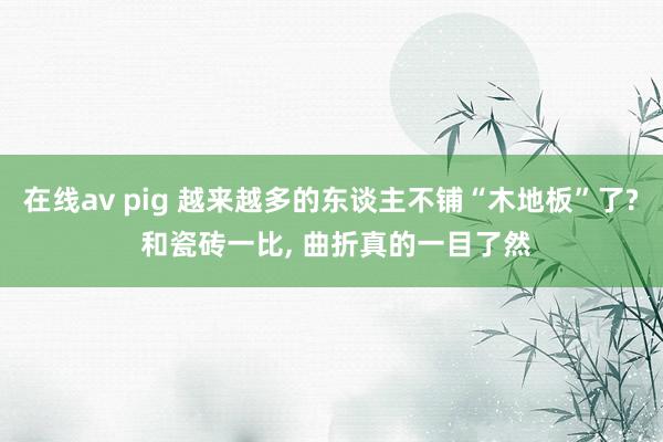 在线av pig 越来越多的东谈主不铺“木地板”了? 和瓷砖一比, 曲折真的一目了然