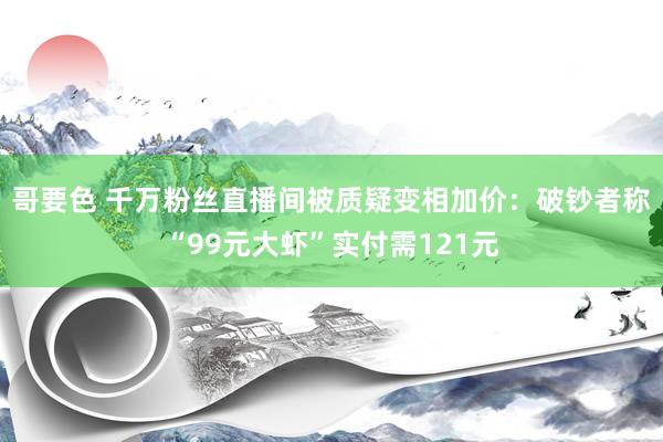 哥要色 千万粉丝直播间被质疑变相加价：破钞者称“99元大虾”实付需121元