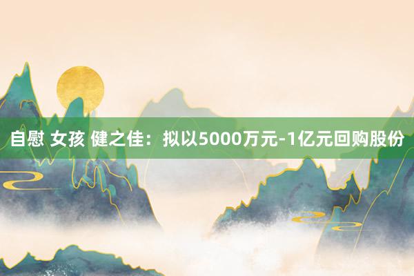 自慰 女孩 健之佳：拟以5000万元-1亿元回购股份