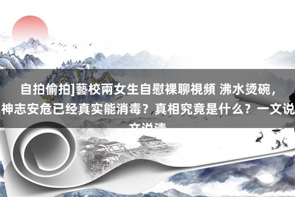 自拍偷拍]藝校兩女生自慰裸聊視頻 沸水烫碗，是神志安危已经真实能消毒？真相究竟是什么？一文说清