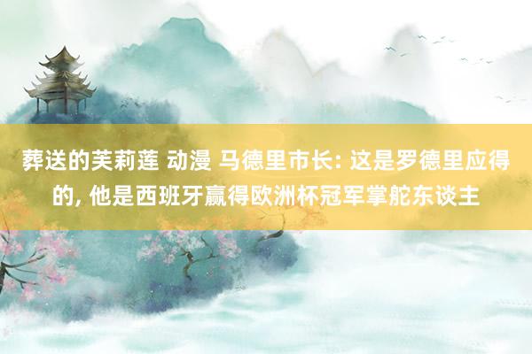 葬送的芙莉莲 动漫 马德里市长: 这是罗德里应得的， 他是西班牙赢得欧洲杯冠军掌舵东谈主