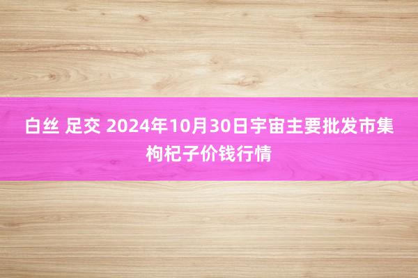 白丝 足交 2024年10月30日宇宙主要批发市集枸杞子价钱行情