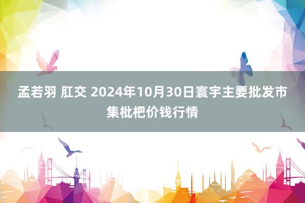 孟若羽 肛交 2024年10月30日寰宇主要批发市集枇杷价钱行情