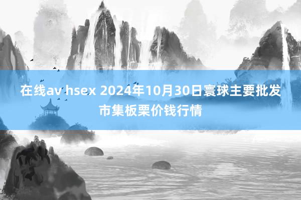 在线av hsex 2024年10月30日寰球主要批发市集板栗价钱行情