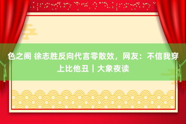 色之阁 徐志胜反向代言零散效，网友：不信我穿上比他丑｜大象夜读