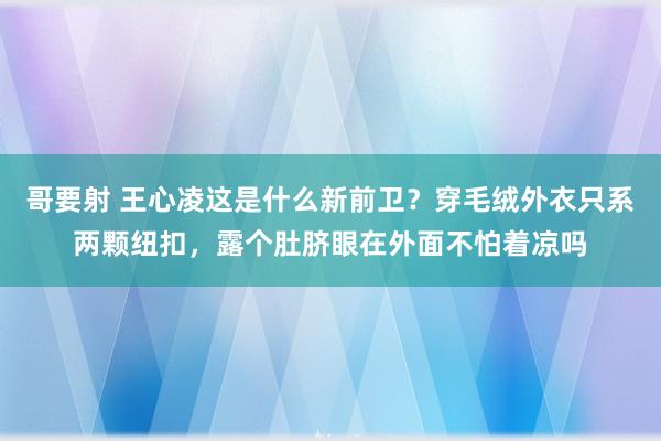 哥要射 王心凌这是什么新前卫？穿毛绒外衣只系两颗纽扣，露个肚脐眼在外面不怕着凉吗