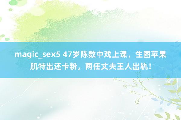 magic_sex5 47岁陈数中戏上课，生图苹果肌特出还卡粉，两任丈夫王人出轨！