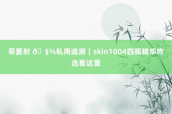 哥要射 🧾私用追溯｜skin1004四瓶精华咋选看这里