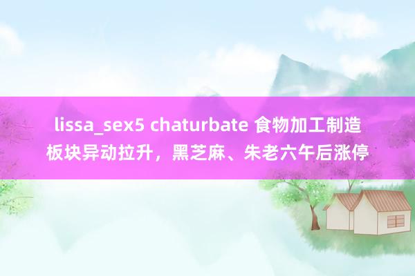 lissa_sex5 chaturbate 食物加工制造板块异动拉升，黑芝麻、朱老六午后涨停