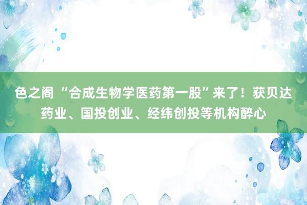 色之阁 “合成生物学医药第一股”来了！获贝达药业、国投创业、经纬创投等机构醉心