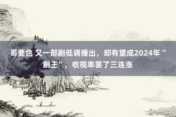 哥要色 又一部剧低调播出，却有望成2024年“剧王”，收视率罢了三连涨