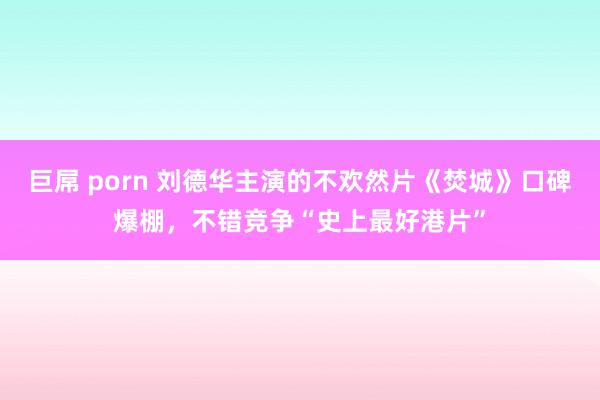 巨屌 porn 刘德华主演的不欢然片《焚城》口碑爆棚，不错竞争“史上最好港片”