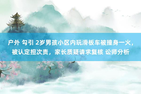 户外 勾引 2岁男孩小区内玩滑板车被撞身一火，被认定担次责，家长质疑请求复核 讼师分析