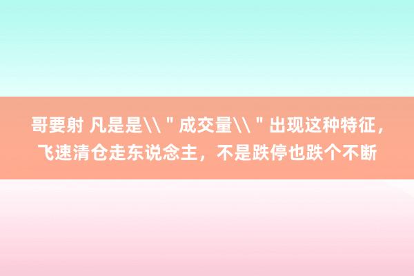 哥要射 凡是是\＂成交量\＂出现这种特征，飞速清仓走东说念主，不是跌停也跌个不断