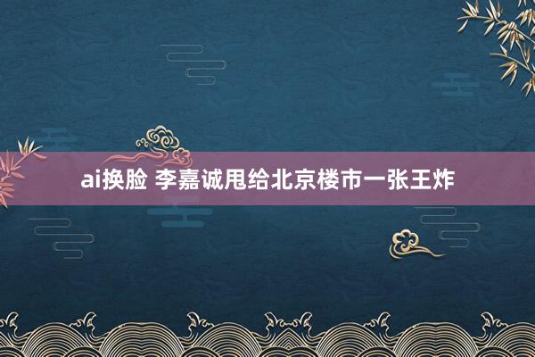 ai换脸 李嘉诚甩给北京楼市一张王炸