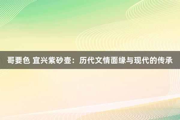 哥要色 宜兴紫砂壶：历代文情面缘与现代的传承