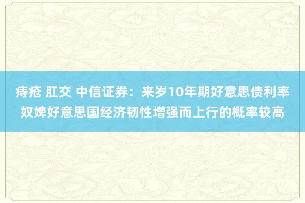 痔疮 肛交 中信证券：来岁10年期好意思债利率奴婢好意思国经济韧性增强而上行的概率较高