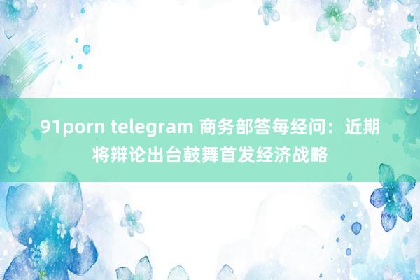 91porn telegram 商务部答每经问：近期将辩论出台鼓舞首发经济战略