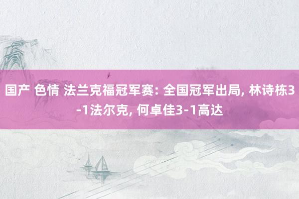 国产 色情 法兰克福冠军赛: 全国冠军出局, 林诗栋3-1法尔克, 何卓佳3-1高达