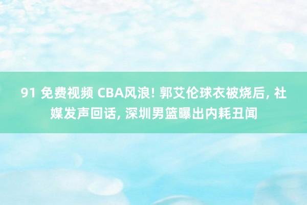 91 免费视频 CBA风浪! 郭艾伦球衣被烧后, 社媒发声回话, 深圳男篮曝出内耗丑闻