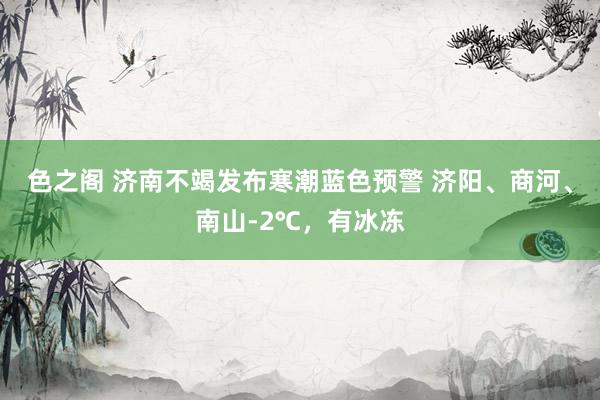 色之阁 济南不竭发布寒潮蓝色预警 济阳、商河、南山-2℃，有冰冻