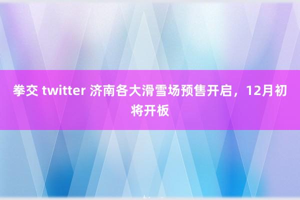 拳交 twitter 济南各大滑雪场预售开启，12月初将开板