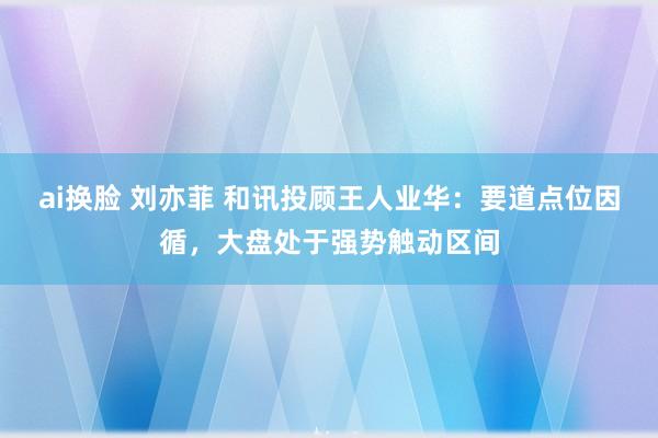 ai换脸 刘亦菲 和讯投顾王人业华：要道点位因循，大盘处于强势触动区间