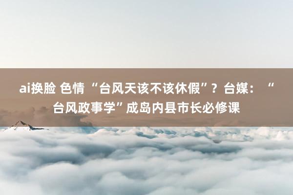 ai换脸 色情 “台风天该不该休假”？台媒： “台风政事学”成岛内县市长必修课